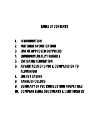 TABLE OF CONTENTS
1. INTRODUCTION
2. MATERIAL SPECIFICATION
3. LIST OF APPROVED SUPPLIERS
4. ENVIRONMENTALLY FRIENDLY
5. ESTIDAMA REGULATION
6. ADVANTAGES OF UPVC & COMPARISION TO
ALUMINIUM
7. ENERGY SAVING
8. RANGE OF COLORS
9. SUMMARY OF PVC COMBUSTION PROPERTIES
10. COMPANY LEGAL DOCUMENTS & CERTIFICATES
 