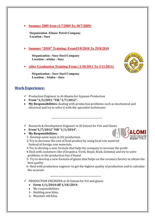  Summer 2009 from (1/7/2009 To 30/7/2009)
Organization :Elnasr Petrol Company
Location : Suez
 Summer “2010” Training: From15/8/2010 To 29/8/2010
Organization : Suez Steel Company
Location : attaka - Suez
 After Graduation Training From ( 1/10/2011 To 3/11/2011)
Organization : Suez Steel Company
Location : Attaka - Suez
Work Experience:
 Production Engineer in Al-Alamia for Gypsum Production
 From “1/3/2011 “Till "1/7/2012".
 My Responsibilities: dealing with production problems such as mechanical and
electrical and try to solve it with the specialist technicians
 Research & Development Engineer in Al-Salomi for Frit and Glazes
 From"1/7/2012” Till “1/1/2014”.
 My Responsibilities:
1- Develop anew ways in frit production.
2-Try to decrease the cost of final product by using local raw material
Instead of foreign raw materials.
3-Try to develop a new formula that help the company to increase the profit
4-Deal with customers like (Cleopatra, Verdi, Royal, Rock, Gemma) and try to solve
problems in the production line if found
5- Try to develop a new formula of glazes that helps on the ceramics factory to obtain the
best quality
6- Deal with production engineer to get the highest quality of production and to calculate
the accurate
 PRODUCTION ENGINEER at Al-Salomi for frit and glazes
 Form 1/1/2014 till 1/10/2014
 My responsibilities:
1- Building new kilns.
2- Maintain old kilns.
 