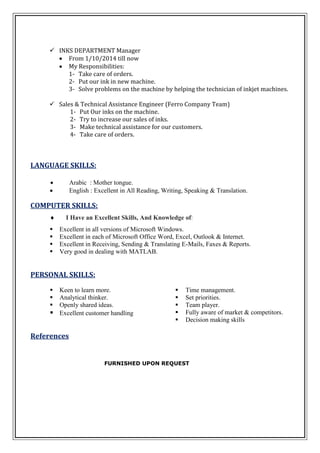  INKS DEPARTMENT Manager
 From 1/10/2014 till now
 My Responsibilities:
1- Take care of orders.
2- Put our ink in new machine.
3- Solve problems on the machine by helping the technician of inkjet machines.
 Sales & Technical Assistance Engineer (Ferro Company Team)
1- Put Our inks on the machine.
2- Try to increase our sales of inks.
3- Make technical assistance for our customers.
4- Take care of orders.
LANGUAGE SKILLS:
 Arabic : Mother tongue.
 English : Excellent in All Reading, Writing, Speaking & Translation.
COMPUTER SKILLS:
 I Have an Excellent Skills, And Knowledge of:
 Excellent in all versions of Microsoft Windows.
 Excellent in each of Microsoft Office Word, Excel, Outlook & Internet.
 Excellent in Receiving, Sending & Translating E-Mails, Faxes & Reports.
 Very good in dealing with MATLAB.
PERSONAL SKILLS:
 Time management.
 Set priorities.
 Team player.
 Fully aware of market & competitors.
 Decision making skills
 Keen to learn more.
 Analytical thinker.
 Openly shared ideas.
 Excellent customer handling
References
FURNISHED UPON REQUEST
 