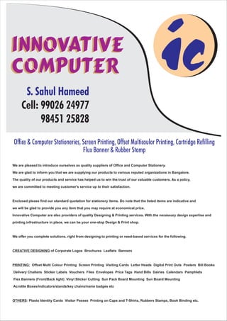 ic
Office & Computer Stationeries, Screen Printing, Offset Multicoulor Printing, Cartridge Refilling
Flux Banner & Rubber Stamp
Innovative
Computer
Innovative
Computer
S. Sahul Hameed
Cell: 99026 24977
98451 25828
We are pleased to introduce ourselves as quality suppliers of Office and Computer Stationery.
We are glad to inform you that we are supplying our products to various reputed organizations in Bangalore.
The quality of our products and service has helped us to win the trust of our valuable customers. As a policy,
we are committed to meeting customer's service up to their satisfaction.
Enclosed please find our standard quotation for stationery items. Do note that the listed items are indicative and
we will be glad to provide you any item that you may require at economical price.
Innovative Computer are also providers of quality Designing & Printing services. With the necessary design expertise and
printing infrastructure in place, we can be your one-stop Design & Print shop.
We offer you complete solutions, right from designing to printing or need-based services for the following.
CREATIVE DESIGNING of Corporate Logos Brochures Leaflets Banners
PRINTING: Offset Multi Colour Printing Screen Printing Visiting Cards Letter Heads Digital Print Outs Posters Bill Books
Delivery Challans Sticker Labels Vouchers Files Envelopes Price Tags Hand Bills Dairies Calendars Pamphlets
Flex Banners (Front/Back light) Vinyl Sticker Cutting Sun Pack Board Mounting Sun Board Mounting
Acrolite Boxes/indicators/stands/key chains/name badges etc
OTHERS: Plasto Identity Cards Visitor Passes Printing on Caps and T-Shirts, Rubbers Stamps, Book Binding etc.
 