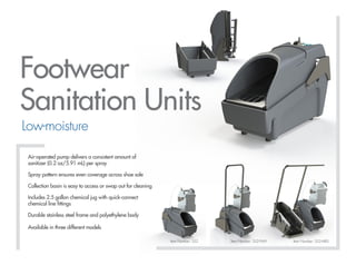 www.foamit.com | 800.567.5420 | Innovative Cleaning Equipment Inc.
Item Number: SS2 Item Number: SS2-FMH Item Number: SS2-MBS
Footwear
Sanitation Units
Low-moisture
Air-operated pump delivers a consistent amount of
sanitizer (0.2 oz/5.91 mL) per spray
Spray pattern ensures even coverage across shoe sole
Collection basin is easy to access or swap out for cleaning
Includes 2.5 gallon chemical jug with quick-connect
chemical line fittings
Durable stainless steel frame and polyethylene body
Available in three different models
 
