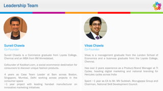 Leadership Team
Suneil Chawla
Co-Founder
Suneil Chawla is a Commerce graduate from Loyola College,
Chennai and an MBA from IIM Ahmedabad.
Cofounder of Koolkart.com, a social ecommerce destination for
consumers to discover unique fashion products.
4 years as Case Team Leader at Bain across Boston,
Singapore, Mumbai, Delhi working across projects in the
consumer space
~1 year project with leading handset manufacturer on
innovative marketing initiatives
Vikas Chawla
Co-Founder
Vikas is a management graduate from the London School of
Economics and a business graduate from the Loyola College,
Chennai.
Has over 2 years experience as a Product/Brand Manager at TI
Cycles, heading digital marketing and national branding for
Hercules cycles across India
Spent ~1 year as EA to Mr. MV Subbiah, Murugappa Group and
Chairman, National Skill Development Council.
 