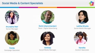 Social Media & Content Specialists
Agile, accommodating, enterprising
– Social Beat has been the right
choice to improve our digital
presence.
Anuradha Nair
Senior Manager
Rohit Uttamchandani
Head : Digital Advertising
Lalitha Shukla
Social Media Manager
Farida
Campaign Specialist
Krithika
Social Media Manager
Nandita
Content Specialist
 