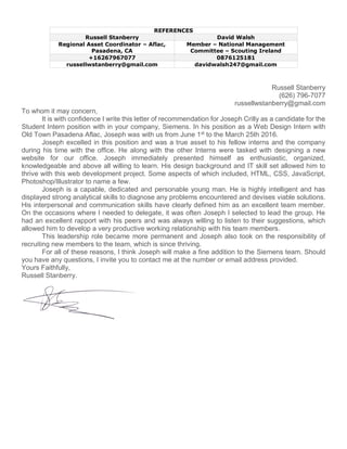 REFERENCES
Russell Stanberry David Walsh
Regional Asset Coordinator – Aflac,
Pasadena, CA
Member – National Management
Committee – Scouting Ireland
+16267967077 0876125181
russellwstanberry@gmail.com davidwalsh247@gmail.com
Russell Stanberry
(626) 796-7077
russellwstanberry@gmail.com
To whom it may concern,
It is with confidence I write this letter of recommendation for Joseph Crilly as a candidate for the
Student Intern position with in your company, Siemens. In his position as a Web Design Intern with
Old Town Pasadena Aflac, Joseph was with us from June 1st
to the March 25th 2016.
Joseph excelled in this position and was a true asset to his fellow interns and the company
during his time with the office. He along with the other Interns were tasked with designing a new
website for our office. Joseph immediately presented himself as enthusiastic, organized,
knowledgeable and above all willing to learn. His design background and IT skill set allowed him to
thrive with this web development project. Some aspects of which included, HTML, CSS, JavaScript,
Photoshop/Illustrator to name a few.
Joseph is a capable, dedicated and personable young man. He is highly intelligent and has
displayed strong analytical skills to diagnose any problems encountered and devises viable solutions.
His interpersonal and communication skills have clearly defined him as an excellent team member.
On the occasions where I needed to delegate, it was often Joseph I selected to lead the group. He
had an excellent rapport with his peers and was always willing to listen to their suggestions, which
allowed him to develop a very productive working relationship with his team members.
This leadership role became more permanent and Joseph also took on the responsibility of
recruiting new members to the team, which is since thriving.
For all of these reasons, I think Joseph will make a fine addition to the Siemens team. Should
you have any questions, I invite you to contact me at the number or email address provided.
Yours Faithfully,
Russell Stanberry.
 