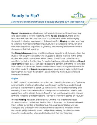 Ready to Flip?
Surrender control and structure because students own their learning!
Flipped classrooms are also known as inverted classrooms, flipped teaching,
and backwards or reverse teaching. In the flipped classroom, there are no
lectures—teachers become instructors, coaches or advisors, encouraging
students in individual inquiry and collaborative effort. Flipping requires teachers
to surrender the traditional teaching structure of lectures and homework and
how the classroom is organized to give way to a learning environment where
students control their learning.
The flipped classroom brings great instructional benefits to all students—from the
student with cognitive disability who struggles to absorb material to the gifted
student with physical disabilities who is ahead of the curve, but bored and
unable to go to the finishing line. For students with cognitive disabilities, a flipped
classroom provides a 24/7 self-paced access to content, extra time for remedial
instruction, and classroom time that resembles a quasi-tutoring environment. For
the gifted student, a flipped classroom allows for access to extra material and
learning that moves at the student’s pace, following their educational and
intellectual interests.
Origins
In 2007, students’ absenteeism prompted two chemistry teachers at a California
rural school to create an alternative way to reach out to those students and
provide a way for them to catch up with content. They started narrating and
recording PowerPoint Presentations, storing them on flash drives or DVDs, and
giving them to the absent students. Soon the two teachers were using capture
software to record classroom lessons. The videos were later posted on YouTube.
The real flipping, however, did not occur until the two teachers released
students from the constrains of the traditional classroom structure and allowed
them to take ownership of their learning. The organizational structure was
changed and classroom time was flipped and became a time for content
discussions, project development, and problem solving. Teachers became
instructors and coaches while students directed their own learning.
 