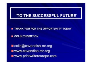 ``TO THE SUCCESSFUL FUTURE``
THANK YOU FOR THE OPPORTUNITY TODAYTHANK YOU FOR THE OPPORTUNITY TODAY
COLIN THOMPSONCOLIN THOMPSON
colin@cavendishcolin@cavendish--mr.orgmr.org
www.cavendishwww.cavendish--mr.orgmr.org
www.www.printwritereuropeprintwritereurope.com.com
 