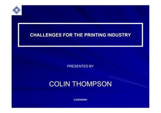 CHALLENGES FOR THE PRINTING INDUSTRYCHALLENGES FOR THE PRINTING INDUSTRY
PRESENTED BYPRESENTED BY
COLIN THOMPSONCOLIN THOMPSON
CAVENDISHCAVENDISH
 