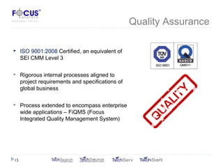Quality Assurance
 ISO 9001:2008 Certified, an equivalent of
SEI CMM Level 3
 Rigorous internal processes aligned to
project requirements and specifications of
global business
 Process extended to encompass enterprise
wide applications – FiQMS (Focus
Integrated Quality Management System)
15
 