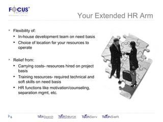 Your Extended HR Arm
 Flexibility of:
 In-house development team on need basis
 Choice of location for your resources to
operate
 Relief from:
 Carrying costs- resources hired on project
basis
 Training resources- required technical and
soft skills on need basis
 HR functions like motivation/counseling,
separation mgmt, etc.
6
 