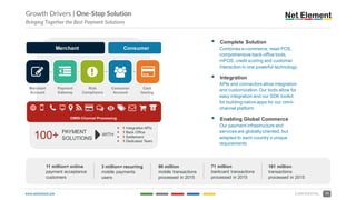 www.netelement.com 13CONFIDENTIAL
Growth Drivers | One-Stop Solution
Bringing Together the Best Payment Solutions
11 million+ online
payment acceptance
customers
3 million+ recurring
mobile payments
users
90 million
mobile transactions
processed in 2015
§ Complete Solution
Combines e-commerce, retail POS,
comprehensive back-office tools,
mPOS, credit scoring and customer
interaction in one powerful technology
§ Integration
APIs and connectors allow integration
and customization. Our tools allow for
easy integration and our SDK toolkit
for building native apps for our omni-
channel platform
§ Enabling Global Commerce
Our payment infrastructure and
services are globally oriented, but
adapted to each country’s unique
requirements
OMNI-Channel Processing
w O ' S ( ) " * E + , - c
Merchant
Merchant
Account
Payment
Gateway
Risk
Compliance
.
Consumer
Account
Card
Issuing
"
Consumer
/ 0 1
100+ PAYMENT
SOLUTIONS 2WITH
2 1 Integration APIs
2 1 Back Office
2 1 Settlement
2 1 Dedicated Team
71 million
bankcard transactions
processed in 2015
161 million
transactions
processed in 2015
 