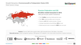 www.netelement.com 16CONFIDENTIAL
Growth Dynamics | Commonwealth of Independent States (CIS)
Mobile Payments Strategy
Russian Federation and CIS
90 million mobile transaction in 2015
(106% year-over-year growth in transactions)
• Over 3 million recurring mobile payment users
• Over 100 content providers use our services
• Ranked as #1 SMS content provider in Russia
• Average subscription annual billings ~$12 per user
• Mobile payment users increased by 300% year-over-year
Features: Premium SMS; Direct operator billing; WAP automated phone; Web billing; in-app billing
Value-add services: content management gateway; SMS gateway; API integration; short code number procurement; analytical dashboard
Partners include top brands
 