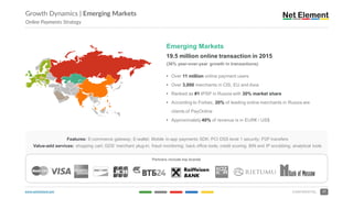 www.netelement.com 17CONFIDENTIAL
Growth Dynamics | Emerging Markets
Online Payments Strategy
Emerging Markets
19.5 million online transaction in 2015
(36% year-over-year growth in transactions)
• Over 11 million online payment users
• Over 3,000 merchants in CIS, EU and Asia
• Ranked as #1 IPSP in Russia with 30% market share
• According to Forbes, 20% of leading online merchants in Russia are
clients of PayOnline
• Approximately 40% of revenue is in EUR€ / US$
Features: E-commerce gateway; E-wallet; Mobile in-app payments SDK; PCI DSS level 1 security; P2P transfers
Value-add services: shopping cart; GDS’ merchant plug-in; fraud monitoring; back office tools; credit scoring; BIN and IP scrubbing; analytical tools
Partners include top brands
 
