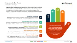www.netelement.com 20CONFIDENTIAL
Success is in Our Hands
Competitive Advantages
3
Y
4
5
%Focus on Technology
Focus on Payments-as-a-Service
(“PaaS”) model enables Net Element
to continuously develop innovative
technologies and look for
opportunities to incubate or acquire
innovative and disruptive
technologies.
3
Innovative Solutions
All-in-one, payment solution that supports a wide range of applications through a singe
robust platform, allowing global on-boarding and support for multiple payment methods.
YDisruptive Product Offerings
Disruptive products offering is an innovation that helps create a new market and value
for merchants and the payments eco system, and eventually disrupts an existing market.
4
Aggressive Sales Strategy
Through proven aggressive sales strategy we are able to put maximum money to
work to achieve quick results through aggressive and innovative sales incentives.
5Eye on Emerging Markets
The spread of mobile technology in emerging markets is a driving catalysts behind
payments. Net Element is strategically positioned to take advantage of this global trend.
%
Focus on Technology
Focus on payment-as-a-service model enables us to continuously develop innovative
technologies and look for opportunities to incubate or acquire innovative technologies.
Powering Global Commerce. Now that everyone owns a smartphone, technology’s
advances will be imperceptible. Net Element is positioned to take advantage of the
changing retail commerce, growing electronic commerce and emerging mobile
commerce by introducing innovative and disruptive technologies that will change the
world of global commerce.
 