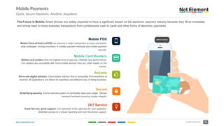 www.netelement.com 22CONFIDENTIAL
Mobile Payments
Quick, Secure Payments. Anytime. Anywhere.
The Future is Mobile. Smart phones are widely expected to have a significant impact on the electronic payment industry because they fill an immediate
and strong need to move everyday transactions from cumbersome cash to cards and other forms of electronic payments.
OMobile POS
Mobile Point-of-Sale (mPOS) has become a major component of many merchants’
retail strategies, driving innovation in mobile payment methods and mobile payment
security.
Mobile Card Readers
Mobile card readers offer the highest level of security, reliability and performance.
Our readers are compatible with more mobile devices than any other reader on the
market.
"
Reliable
All-in-one digital solution. Cloud-based solution that is accessible from anywhere at
anytime. All applications are linked for seamless and effective way of doing business.
9Secure
Simplifying security. End-to-end encryption of cardholder data upon swipe. Tamper
resistant hardware ensuring reader integrity.
%24/7 Service
Great Service, great support. Our operation is the right size for your operation.
Unlimited access to a robust reporting and over the phone support.
4
 