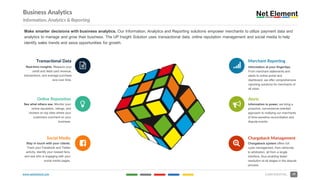 www.netelement.com 29CONFIDENTIAL
Business Analytics
Information, Analytics & Reporting
Make smarter decisions with business analytics. Our Information, Analytics and Reporting solutions empower merchants to utilize payment data and
analytics to manage and grow their business. The UP Insight Solution uses transactional data, online reputation management and social media to help
identify sales trends and seize opportunities for growth.
?
Merchant Reporting
Information at your fingertips.
From merchant statements and
alerts to online portal and
dashboard, we offer comprehensive
reporting solutions for merchants of
all sizes.
@
Alerts
Information is power, we bring a
proactive, convenience-oriented
approach to notifying our merchants
of time-sensitive reconciliation and
dispute events.
A
Chargeback Management
Chargeback system offers full
cycle management, from retrievals
to arbitration, all from a single
interface, thus enabling faster
resolution at all stages in the dispute
process
Transactional Data
Real-time insights. Measure your
credit and debit card revenue,
transactions, and average purchase
size over time.
Online Reputation
See what others see. Monitor your
online reputation, ratings, and
reviews on top sites where your
customers comment on your
business.
B
%
C
Social Media
Stay in touch with your clients.
Track your Facebook and Twitter
activity, identify your newest fans,
and see who is engaging with your
social media pages.
 