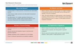 www.netelement.com 5CONFIDENTIAL
Who is Net Element? Our Mission and Vision
• Emerging leader in mobile payments, transactional and value-added
services
• Growth drivers: mobile commerce and value-added transactional
services (“VAS”)
• Key differentiators: Our scalable operational infrastructure,
commerce expertise, scalable mobile payments platform, world-
class cloud infrastructure and emerging market presence
• Mission: We drive customer growth through our in-depth knowledge
of transactional services and value-added service offerings which
separate us from the competition
• Vision: We set the standard for mobile payments, online transaction
acceptance, Person-to-Person (“P2P”) transactions and value-added
service offerings with focus on creation of unified global transaction
acceptance ecosystem
• Continued investment in our core technology and new product
offerings
• Allocate resources and expertise to grow in commerce and
payments segments
• Strategic acquisitions which complement our core strategy
• Focus on continued improvement and operation excellence
• Market is large and moving to where we have strength
• Global customer expansion and strong growth in payment
acceptance
• Ride the wave of the growing mobile payments market: Deloitte
predicted 1,000% growth in mobile payments in 2015
Who is Net Element?
We Have a Focused Strategy
Our Mission and Vision
Our Opportunity is Significant
Net Element | Overview
Emerging as a leader in mobile payments and transactional services
 