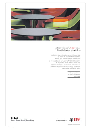 © UBS 2013. All rights reserved.
We will not rest
www.ubs.com/sponsorship
insight
Just like the ideas and insights we search for every day,
we believe art can come from anywhere –
you just have to know how and where to look.
For the past 20 years, our support of Art Basel has created
an opportunity for our clients to pursue their
passions for collecting contemporary and modern art.
And that’s why we work to provide access to collecting
We are proud to be
the global Lead Partner
of Art Basel.
 