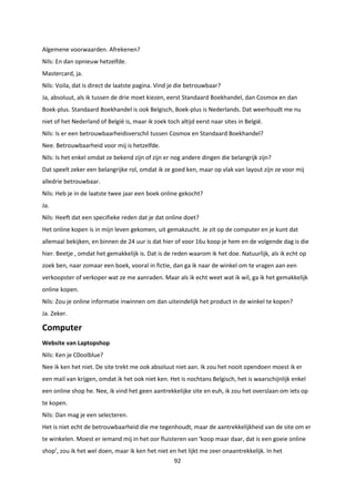 92
Algemene voorwaarden. Afrekenen?
Nils: En dan opnieuw hetzelfde.
Mastercard, ja.
Nils: Voila, dat is direct de laatste pagina. Vind je die betrouwbaar?
Ja, absoluut, als ik tussen de drie moet kiezen, eerst Standaard Boekhandel, dan Cosmox en dan
Boek-plus. Standaard Boekhandel is ook Belgisch, Boek-plus is Nederlands. Dat weerhoudt me nu
niet of het Nederland of België is, maar ik zoek toch altijd eerst naar sites in België.
Nils: Is er een betrouwbaarheidsverschil tussen Cosmox en Standaard Boekhandel?
Nee. Betrouwbaarheid voor mij is hetzelfde.
Nils: Is het enkel omdat ze bekend zijn of zijn er nog andere dingen die belangrijk zijn?
Dat speelt zeker een belangrijke rol, omdat ik ze goed ken, maar op vlak van layout zijn ze voor mij
alledrie betrouwbaar.
Nils: Heb je in de laatste twee jaar een boek online gekocht?
Ja.
Nils: Heeft dat een specifieke reden dat je dat online doet?
Het online kopen is in mijn leven gekomen, uit gemakzucht. Je zit op de computer en je kunt dat
allemaal bekijken, en binnen de 24 uur is dat hier of voor 16u koop je hem en de volgende dag is die
hier. Beetje , omdat het gemakkelijk is. Dat is de reden waarom ik het doe. Natuurlijk, als ik echt op
zoek ben, naar zomaar een boek, vooral in fictie, dan ga ik naar de winkel om te vragen aan een
verkoopster of verkoper wat ze me aanraden. Maar als ik echt weet wat ik wil, ga ik het gemakkelijk
online kopen.
Nils: Zou je online informatie inwinnen om dan uiteindelijk het product in de winkel te kopen?
Ja. Zeker.
Computer
Website van Laptopshop
Nils: Ken je C0oolblue?
Nee ik ken het niet. De site trekt me ook absoluut niet aan. Ik zou het nooit opendoen moest ik er
een mail van krijgen, omdat ik het ook niet ken. Het is nochtans Belgisch, het is waarschijnlijk enkel
een online shop he. Nee, ik vind het geen aantrekkelijke site en euh, ik zou het overslaan om iets op
te kopen.
Nils: Dan mag je een selecteren.
Het is niet echt de betrouwbaarheid die me tegenhoudt, maar de aantrekkelijkheid van de site om er
te winkelen. Moest er iemand mij in het oor fluisteren van ‘koop maar daar, dat is een goeie online
shop’, zou ik het wel doen, maar ik ken het niet en het lijkt me zeer onaantrekkelijk. In het
 