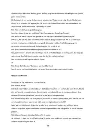 93
winkelmandje. Zeer snelle levering, gratis levering en gratis retour binnen de 14 dagen. Dat zijn wel
goeie voorwaarden.
Ok. Het doet mij een beetje denken aan de websites van Vistaprints, je krijgt direct al de kans om
dingen bij te bestellen. Ok ik ga verder. Dat vind ik hier ook wel interessant, als je advies wilt, ook
altijd welkom. Een klantendienst. Ophalen bij de post?
Nils: Nee, het staat goed, gratis bezorging.
Bestellen. Moest ik nog iets aanklikken? Nee. Voorwaarden. Bestelling afronden.
Nils: Voila, de laatste pagina. Wat geeft er al dan niet betrouwbaarheid op deze pagina?
In feite ja, het lijkt mij zeker een betrouwbare website. Er zijn vele troeven. Ah, ze hebben toch
winkels, in Antwerpen en Lochristi, maar goed, dat doet er niet toe. Snelle bezorging, gratis
verzending, retourneren kan ook, de betalingssite ziet er ook ok uit.
Nils: Welke elementen van de betalingspagina zien er dan ook ok uit?
Wel, ook weer die , je komt dat overal tegen he, als je vluchten boekt of booking.com, dan zie je die
zaken terug, daar heb ik veel ervaring mee, dus dat lijkt me betrouwbaar.
Nils: Is dat dan die Verisign Secured en Ogone?
Ja.
Nils: Ken je die linkse ook? (European Merchant Services)
Nee, ik ben er nog nooit opgeweest. Het is een blind vertrouwen daarin zou ik zeggen.
Website van Modern
Computer. Ja. Dat is een echte internetshop he.
Nils: Hoe zie je dat?
Het staat erop ‘modern.be internetshop’, die hebben misschien ook winkels, dat weet ik niet. Maakt
niet uit. Tamelijk neutrale website. De informatie, het is duidelijk wat de computers bieden. Ik ga
eens de informatie openklikken, niet dat ik er veel wijzer mee ga worden.
Nils: daarnet heb je daar niet naar gekeken, maar vind je dat toch betrouwbaar, of is dat niet een van
de belangrijkste dingen waar je naar kijkt, als je een laptop koopt bedoel ik?
Zeker wel he, dat zijn toch dingen dat je zeker in de gaten moet houden wat het biedt, wat je
allemaal krijgt voor je geld. Inderdaad, voor de vorige site heb ik dat niet gedaan. Ik heb er niet aan
gedacht.
Nils:Ik kan wel zeggen dat dat wel ok was bij de vorige.
Ja, toch wel. Er staat hier ‘schrijf een review’, ik ga dat eens aanklikken, maar je kan niet zien wat
anderen erover schrijven denk ik.
 