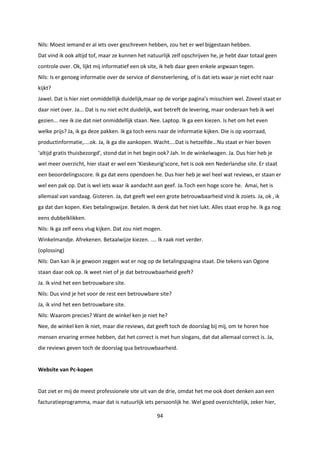 94
Nils: Moest iemand er al iets over geschreven hebben, zou het er wel bijgestaan hebben.
Dat vind ik ook altijd tof, maar ze kunnen het natuurlijk zelf opschrijven he, je hebt daar totaal geen
controle over. Ok, lijkt mij informatief een ok site, ik heb daar geen enkele argwaan tegen.
Nils: Is er genoeg informatie over de service of dienstverlening, of is dat iets waar je niet echt naar
kijkt?
Jawel. Dat is hier niet onmiddellijk duidelijk,maar op de vorige pagina’s misschien wel. Zoveel staat er
daar niet over. Ja... Dat is nu niet echt duidelijk, wat betreft de levering, maar onderaan heb ik wel
gezien... nee ik zie dat niet onmiddellijk staan. Nee. Laptop. Ik ga een kiezen. Is het om het even
welke prijs? Ja, ik ga deze pakken. Ik ga toch eens naar de informatie kijken. Die is op voorraad,
productinformatie,....ok. Ja, ik ga die aankopen. Wacht....Dat is hetzelfde...Nu staat er hier boven
‘altijd gratis thuisbezorgd’, stond dat in het begin ook? Jah. In de winkelwagen. Ja. Dus hier heb je
wel meer overzicht, hier staat er wel een ‘Kieskeurig’score, het is ook een Nederlandse site. Er staat
een beoordelingsscore. Ik ga dat eens opendoen he. Dus hier heb je wel heel wat reviews, er staan er
wel een pak op. Dat is wel iets waar ik aandacht aan geef. Ja.Toch een hoge score he. Amai, het is
allemaal van vandaag. Gisteren. Ja, dat geeft wel een grote betrouwbaarheid vind ik zoiets. Ja, ok , ik
ga dat dan kopen. Kies betalingswijze. Betalen. Ik denk dat het niet lukt. Alles staat erop he. Ik ga nog
eens dubbelklikken.
Nils: Ik ga zelf eens vlug kijken. Dat zou niet mogen.
Winkelmandje. Afrekenen. Betaalwijze kiezen. .... Ik raak niet verder.
(oplossing)
Nils: Dan kan ik je gewoon zeggen wat er nog op de betalingspagina staat. Die tekens van Ogone
staan daar ook op. Ik weet niet of je dat betrouwbaarheid geeft?
Ja. Ik vind het een betrouwbare site.
Nils: Dus vind je het voor de rest een betrouwbare site?
Ja, ik vind het een betrouwbare site.
Nils: Waarom precies? Want de winkel ken je niet he?
Nee, de winkel ken ik niet, maar die reviews, dat geeft toch de doorslag bij mij, om te horen hoe
mensen ervaring ermee hebben, dat het correct is met hun slogans, dat dat allemaal correct is. Ja,
die reviews geven toch de doorslag qua betrouwbaarheid.
Website van Pc-kopen
Dat ziet er mij de meest professionele site uit van de drie, omdat het me ook doet denken aan een
facturatieprogramma, maar dat is natuurlijk iets persoonlijk he. Wel goed overzichtelijk, zeker hier,
 