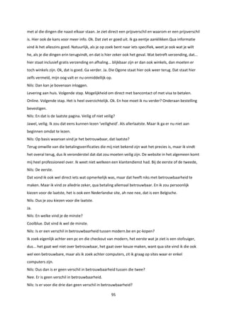 95
met al die dingen die naast elkaar staan. Je ziet direct een prijsverschil en waarom er een prijsverschil
is. Hier ook de kans voor meer info. Ok. Dat ziet er goed uit. Ik ga eentje aanklikken.Qua informatie
vind ik het alleszins goed. Natuurlijk, als je op zoek bent naar iets specifiek, weet je ook wat je wilt
he, als je die dingen erin terugvindt, en dat is hier zeker ook het geval. Wat betreft verzending, dat...
hier staat inclusief gratis verzending en afhaling... blijkbaar zijn er dan ook winkels, dan moeten er
toch winkels zijn. Ok, dat is goed. Ga verder. Ja. Die Ogone staat hier ook weer terug. Dat staat hier
zelfs vermeld, mijn oog valt er nu onmiddellijk op.
Nils: Dan kan je bovenaan inloggen.
Levering aan huis. Volgende stap. Mogelijkheid om direct met bancontact of met visa te betalen.
Online. Volgende stap. Het is heel overzichtelijk. Ok. En hoe moet ik nu verder? Onderaan bestelling
bevestigen.
Nils: En dat is de laatste pagina. Veilig of niet veilig?
Jawel, veilig. Ik zou dat eens kunnen lezen ‘veiligheid’. Als allerlaatste. Maar ik ga er nu niet aan
beginnen omdat te lezen.
Nils: Op basis waarvan vind je het betrouwbaar, dat laatste?
Terug omwille van die betalingsverificaties die mij niet bekend zijn wat het precies is, maar ik vindt
het overal terug, dus ik veronderstel dat dat zou moeten veilig zijn. De website in het algemeen komt
mij heel professioneel over. Ik weet niet welkeen een klantendienst had. Bij de eerste of de tweede,
Nils: De eerste.
Dat vond ik ook wel direct iets wat opmerkelijk was, maar dat heeft niks met betrouwbaarheid te
maken. Maar ik vind ze alledrie zeker, qua betaling allemaal betrouwbaar. En ik zou persoonlijk
kiezen voor de laatste, het is ook een Nederlandse site, ah nee nee, dat is een Belgische.
Nils: Dus je zou kiezen voor die laatste.
Ja.
Nils: En welke vind je de minste?
Coolblue. Dat vind ik wel de minste.
Nils: Is er een verschil in betrouwbaarheid tussen modern.be en pc-kopen?
Ik zoek eigenlijk achter een pc en die checkout van modern, het eerste wat je ziet is een stofzuiger,
dus... het gaat wel niet over betrouwbaar, het gaat over keuze maken, want qua site vind ik die ook
wel een betrouwbare, maar als ik zoek achter computers, zit ik graag op sites waar er enkel
computers zijn.
Nils: Dus dan is er geen verschil in betrouwbaarheid tussen die twee?
Nee. Er is geen verschil in betrouwbaarheid.
Nils: Is er voor die drie dan geen verschil in betrouwbaarheid?
 