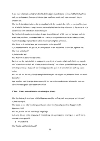 96
Ik zou naar betaling toe, alledrie hetzelfde. Dat is bij die tweede dat je reviews had he? Dat gaf mij
toch een veilig gevoel. Dus moest ik louter daar op afgaan, zou ik toch voor nummer 2 kiezen
(modern.be).
Nils: Kan ik daarbij concluderen dat betrouwbaarheid, dat vooral, is dat , je let er nu misschien meer
op, je hebt bij die laatste categorie meer op de veiligheid van betaling gehamerd. Is dat omdat je in je
achterhoofd hebt dat het een dure betaling is?
Dat heeft er inderdaad mee te maken. Je gaat al eens kijken als je 500 euro van ‘dat gaat toch niet
elders terechtkomen’, buiten een boek van 15 euro, is ook jammer moest er iets mee voorvallen,
maar inderdaad ja, mijn aandacht is toch meer naar veiligheid getrokken.
Nils: Heb je in de laatste twee jaar een computer online gekocht?
Ja, ik heb het wel niet zelf gedaan, maar mijn zoon, en dat was online. Maar ikzelf, eigenlijk niet.
Nils: In de winkel wel?
Ja, in de winkel wel.
Nils: Waarom dit dan wel in de winkel?
Dat is zo van dat materiaal die je graag eerst eens ziet, in je handen krijgt, voelt, het is een kwestie
van ‘ is het die maat die ik wil, is het toetsenbord handig’, ‘het scherm groot of klein genoeg’, beetje
zo’n dingen. Pas op , ik zou ook wel eerst op prospectie gaan in de winkel en dan toch nog kopen
online.
Nils: Dus het feit dat het gaat over een groter bedrag wil niet zeggen dat je het niet online zou willen
doen ofzo?
Nee, absoluut niet. De enige reden waarom ik het niet online zou kopen en zelfs eerder naar een
kleinhandel zou gaan, is de reden van herstel.
2e
deel : Privacy en trustfactoren van security en privacy
Nils: Hoe belangrijk vind je de veiligheid van persoonlijke en financiele gegevens op het internet?
Ja, heel belangrijk.
Nils: Moest je een cijfer moeten geven tussen nul en tien hoe veilig je online shoppen vindt?
Algemeen, 9/10.
Nils: dus je vindt het een heel veilige omgeving?
Ja, ik vind dat een veilige omgeving. Ik heb ook nog niks van negatieve ervaring en er wordt hier in
huis veel online gekocht.
1. Privacybeleid
Nils: Weet je wat het is/inhoudt?
 