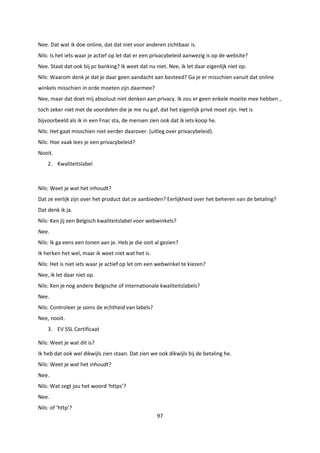 97
Nee. Dat wat ik doe online, dat dat niet voor anderen zichtbaar is.
Nils: Is het iets waar je actief op let dat er een privacybeleid aanwezig is op de website?
Nee. Staat dat ook bij pc banking? Ik weet dat nu niet. Nee, ik let daar eigenlijk niet op.
Nils: Waarom denk je dat je daar geen aandacht aan besteed? Ga je er misschien vanuit dat online
winkels misschien in orde moeten zijn daarmee?
Nee, maar dat doet mij absoluut niet denken aan privacy. Ik zou er geen enkele moeite mee hebben ,
toch zeker niet met de voordelen die je me nu gaf, dat het eigenlijk privé moet zijn. Het is
bijvoorbeeld als ik in een Fnac sta, de mensen zien ook dat ik iets koop he.
Nils: Het gaat misschien niet eerder daarover. (uitleg over privacybeleid).
Nils: Hoe vaak lees je een privacybeleid?
Nooit.
2. Kwaliteitslabel
Nils: Weet je wat het inhoudt?
Dat ze eerlijk zijn over het product dat ze aanbieden? Eerlijkheid over het beheren van de betaling?
Dat denk ik ja.
Nils: Ken jij een Belgisch kwaliteitslabel voor webwinkels?
Nee.
Nils: Ik ga eens een tonen aan je. Heb je die ooit al gezien?
Ik herken het wel, maar ik weet niet wat het is.
Nils: Het is niet iets waar je actief op let om een webwinkel te kiezen?
Nee, ik let daar niet op.
Nils: Ken je nog andere Belgische of internationale kwaliteitslabels?
Nee.
Nils: Controleer je soms de echtheid van labels?
Nee, nooit.
3. EV SSL Certificaat
Nils: Weet je wat dit is?
Ik heb dat ook wel dikwijls zien staan. Dat zien we ook dikwijls bij de betaling he.
Nils: Weet je wat het inhoudt?
Nee.
Nils: Wat zegt jou het woord ‘https’?
Nee.
Nils: of ‘http’?
 