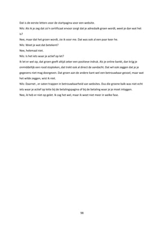 98
Dat is de eerste letters voor de startpagina voor een website.
Nils: Als ik je zeg dat zo’n certificaat ervoor zorgt dat je adresbalk groen wordt, weet je dan wat het
is?
Nee, maar dat het groen wordt, zie ik voor me. Dat was ook al een paar keer he.
Nils: Weet je wat dat betekent?
Nee, helemaal niet.
Nils: Is het iets waar je actief op let?
Ik let er wel op, dat groen geeft altijd zeker een positieve indruk. Als je online bankt, dan krijg je
onmiddellijk een rood stopteken, dat trekt ook al direct de aandacht. Dat wil ook zeggen dat je je
gegevens niet mag doorgeven. Dat groen aan de andere kant wel een betrouwbaar gevoel, maar wat
het wilde zeggen, wist ik niet.
Nils: Daarnet , er zaten trappen in betrouwbaarheid van websites. Dus die groene balk was niet echt
iets waar je actief op lette bij de betalingspagina of bij de betaling waar je je moet inloggen.
Nee, ik heb er niet op gelet. Ik zag het wel, maar ik weet niet meer in welke fase.
 
