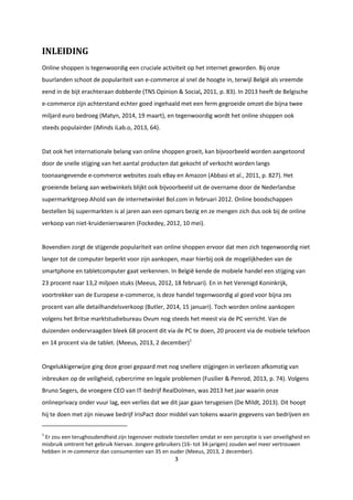 3
INLEIDING
Online shoppen is tegenwoordig een cruciale activiteit op het internet geworden. Bij onze
buurlanden schoot de populariteit van e-commerce al snel de hoogte in, terwijl België als vreemde
eend in de bijt erachteraan dobberde (TNS Opinion & Social, 2011, p. 83). In 2013 heeft de Belgische
e-commerce zijn achterstand echter goed ingehaald met een ferm gegroeide omzet die bijna twee
miljard euro bedroeg (Matyn, 2014, 19 maart), en tegenwoordig wordt het online shoppen ook
steeds populairder (iMinds iLab.o, 2013, 64).
Dat ook het internationale belang van online shoppen groeit, kan bijvoorbeeld worden aangetoond
door de snelle stijging van het aantal producten dat gekocht of verkocht worden langs
toonaangevende e-commerce websites zoals eBay en Amazon (Abbasi et al., 2011, p. 827). Het
groeiende belang aan webwinkels blijkt ook bijvoorbeeld uit de overname door de Nederlandse
supermarktgroep Ahold van de internetwinkel Bol.com in februari 2012. Online boodschappen
bestellen bij supermarkten is al jaren aan een opmars bezig en ze mengen zich dus ook bij de online
verkoop van niet-kruidenierswaren (Fockedey, 2012, 10 mei).
Bovendien zorgt de stijgende populariteit van online shoppen ervoor dat men zich tegenwoordig niet
langer tot de computer beperkt voor zijn aankopen, maar hierbij ook de mogelijkheden van de
smartphone en tabletcomputer gaat verkennen. In België kende de mobiele handel een stijging van
23 procent naar 13,2 miljoen stuks (Meeus, 2012, 18 februari). En in het Verenigd Koninkrijk,
voortrekker van de Europese e-commerce, is deze handel tegenwoordig al goed voor bijna zes
procent van alle detailhandelsverkoop (Butler, 2014, 15 januari). Toch worden online aankopen
volgens het Britse marktstudiebureau Ovum nog steeds het meest via de PC verricht. Van de
duizenden ondervraagden bleek 68 procent dit via de PC te doen, 20 procent via de mobiele telefoon
en 14 procent via de tablet. (Meeus, 2013, 2 december)1
Ongelukkigerwijze ging deze groei gepaard met nog snellere stijgingen in verliezen afkomstig van
inbreuken op de veiligheid, cybercrime en legale problemen (Fusilier & Penrod, 2013, p. 74). Volgens
Bruno Segers, de vroegere CEO van IT-bedrijf RealDolmen, was 2013 het jaar waarin onze
onlineprivacy onder vuur lag, een verlies dat we dit jaar gaan terugeisen (De Mildt, 2013). Dit hoopt
hij te doen met zijn nieuwe bedrijf IrisPact door middel van tokens waarin gegevens van bedrijven en
1
Er zou een terughoudendheid zijn tegenover mobiele toestellen omdat er een perceptie is van onveiligheid en
misbruik omtrent het gebruik hiervan. Jongere gebruikers (16- tot 34-jarigen) zouden wel meer vertrouwen
hebben in m-commerce dan consumenten van 35 en ouder (Meeus, 2013, 2 december).
 