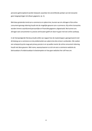 4
personen geëncrypteerd worden bewaard, waardoor de verschillende partijen van de transactie
geen toegang krijgen tot elkaars gegevens. (p. 1).
Met deze groeiende trend van e-commerce en cybercrime, kunnen we ons afvragen of de online
consument genoeg rekening houdt met de mogelijke gevaren van e-commerce. Bij online transacties
worden immers voortdurend persoonlijke en financiële gegevens uitgewisseld. We kunnen ons
afvragen wat consumenten nu precies vertrouwen geeft om door te gaan met een online aankoop.
In de hieropvolgende literatuurstudie willen we nagaan hoe de maatschappij is georganiseerd rond
dit belang van e-commerce en de problematiek van cybercrime die ermee is verbonden. We zoeken
een antwoord op de vraag wat privacy precies is en op welke manier de online consument rekening
houdt met deze gevaren. Met name, waarop baseren ze zich om een e-commerce website als
betrouwbaar of onbetrouwbaar te bestempelen en hoe gaan websites hier zelf mee om.
 