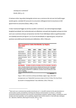 6
carrying out e-commerce’
(Smith, 2011, p. 1).
Er bestaan echter nog andere belangrijke vormen van e-commerce die niet over het hoofd mogen
worden gezien, namelijk C2C (consumer-to-consumer), G2B (government-to-business) en G2C
(government-to-consumer) (Zwass, 1996, p. 3-23).
In deze masterproef leggen we de focus op B2C e-commerce2
, een alomvertegenwoordigde
bezigheid wereldwijd. Het marktonderzoek van eMarketer voorspelt dat de globale verkoop van deze
vorm van e-commerce dit jaar zal toenemen met 20,1 % tot 1500 biljoen dollar en geeft bovendien
een duidelijk overzicht (zie figuren 1 en 2) van de wereldwijde en regionale groei, inclusief een
positieve vooruitblik op de komende jaren (eMarketer, 2014, 3 februari).
Figuur 1. B2C e-commerce verkoop wereldwijd, volgens regio, 2012-2017
(overgenomen van “Global B2C Ecommerce Sales to Hit $1.5 Trillion This Year Driven
by Growth in Emerging Markets” door eMarketer, 2014, 3 februari)
2
Deze vorm van e-commerce kan worden omschreven als ‘[…] any B2C contract on the sale of products or
services fully or partly concluded by a technique for distance communication’ en omvat ‘[…] all online
transactions between businesses and consumers using desktop computers, laptops, tablets, smartphones, point-
of-sales and smart-wearibles, such as webshop, physical store (‘online instore’), e-mail, QR-code, catalogue,
etc.’ (Abraham, Nöthlichs, Weening & Ferraiuolo, 2013, p. 110).
 