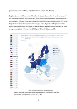 8
goed voor een omzet van € 358,6 miljard (Ecommerce Europe, 2014, 14 april).
België kende aanvankelijk een aanzienlijke achterstand op zijn buurlanden. Dit wordt aangetoond in
een onderzoek uitgevoerd in 2010 door TNS Opinion & Social, waar onder meer de populariteit van
online shopping in Europa in kaart werd gebracht. Uit deze bevindingen blijkt dat slechts 53 % van de
Belgische internetgebruikers toen aan online shoppen deden. Bijgevolg was België een vreemde
eend in het Noorden en het Westen van Europa (zie figuur 3), waar e-commerce nochtans het meest
vertegenwoordigd was in het continent (TNS Opinion & Social, 2011, juni, p. 83).
Figuur 3. Percentage internetgebruikers in Europa die online shopt, volgens land, 2010
(overgenomen van TNS Opinion & Social, 2011, p. 83)
 