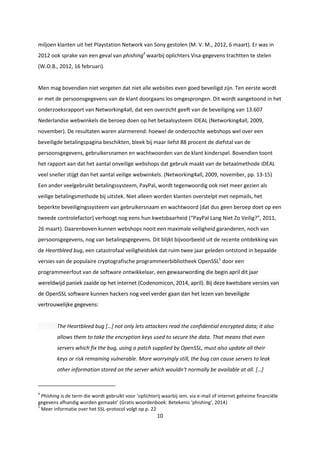 10
miljoen klanten uit het Playstation Network van Sony gestolen (M. V. M., 2012, 6 maart). Er was in
2012 ook sprake van een geval van phishing4
waarbij oplichters Visa-gegevens trachtten te stelen
(W.O.B., 2012, 16 februari).
Men mag bovendien niet vergeten dat niet alle websites even goed beveiligd zijn. Ten eerste wordt
er met de persoonsgegevens van de klant doorgaans los omgesprongen. Dit wordt aangetoond in het
onderzoeksrapport van Networking4all, dat een overzicht geeft van de beveiliging van 13.607
Nederlandse webwinkels die beroep doen op het betaalsysteem iDEAL (Networking4all, 2009,
november). De resultaten waren alarmerend: hoewel de onderzochte webshops wel over een
beveiligde betalingspagina beschikten, bleek bij maar liefst 88 procent de diefstal van de
persoonsgegevens, gebruikersnamen en wachtwoorden van de klant kinderspel. Bovendien toont
het rapport aan dat het aantal onveilige webshops dat gebruik maakt van de betaalmethode iDEAL
veel sneller stijgt dan het aantal veilige webwinkels. (Networking4all, 2009, november, pp. 13-15)
Een ander veelgebruikt betalingssysteem, PayPal, wordt tegenwoordig ook niet meer gezien als
veilige betalingsmethode bij uitstek. Niet alleen worden klanten overstelpt met nepmails, het
beperkte beveiligingssysteem van gebruikersnaam en wachtwoord (dat dus geen beroep doet op een
tweede controlefactor) verhoogt nog eens hun kwetsbaarheid (“PayPal Lang Niet Zo Veilig?”, 2011,
26 maart). Daarenboven kunnen webshops nooit een maximale veiligheid garanderen, noch van
persoonsgegevens, nog van betalingsgegevens. Dit blijkt bijvoorbeeld uit de recente ontdekking van
de Heartbleed bug, een catastrofaal veiligheidslek dat ruim twee jaar geleden ontstond in bepaalde
versies van de populaire cryptografische programmeerbibliotheek OpenSSL5
door een
programmeerfout van de software ontwikkelaar, een gewaarwording die begin april dit jaar
wereldwijd paniek zaaide op het internet (Codenomicon, 2014, april). Bij deze kwetsbare versies van
de OpenSSL software kunnen hackers nog veel verder gaan dan het lezen van beveiligde
vertrouwelijke gegevens:
The Heartbleed bug […] not only lets attackers read the confidential encrypted data; it also
allows them to take the encryption keys used to secure the data. That means that even
servers which fix the bug, using a patch supplied by OpenSSL, must also update all their
keys or risk remaining vulnerable. More worryingly still, the bug can cause servers to leak
other information stored on the server which wouldn't normally be available at all. […]
4
Phishing is de term die wordt gebruikt voor ‘oplichterij waarbij iem. via e-mail of internet geheime financiële
gegevens afhandig worden gemaakt’ (Gratis woordenboek: Betekenis ‘phishing’, 2014)
5
Meer informatie over het SSL-protocol volgt op p. 22
 