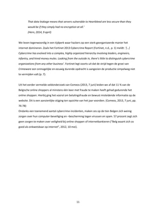 11
That data leakage means that servers vulnerable to Heartbleed are less secure than they
would be if they simply had no encryption at all.’
(Hern, 2014, 9 april)
We leven tegenwoordig in een tijdperk waar hackers op een sterk georganiseerde manier het
internet domineren. Zoals het Fortinet 2013 Cybercrime Report (Fortinet, n.d., p. 1) meldt: ‘[…]
Cybercrime has evolved into a complex, highly organized hierarchy involving leaders, engineers,
infantry, and hired money mules. Looking from the outside in, there’s little to distinguish cybercrime
organizations from any other business’. Fortinet legt voorts uit dat de strijd tegen de groei van
Crimeware een onmogelijke en eeuwig durende opdracht is aangezien de productie simpelweg niet
te vermijden valt (p. 7).
Uit het eerder vermelde veldonderzoek van Comeos (2013, 7 juni) leiden we af dat 11 % van de
Belgische online shoppers al minstens één keer met fraude te maken heeft gehad gedurende het
online shoppen. Hierbij ging het vooral om betalingsfraude en bewust misleidende informatie op de
website. Dit is een aanzienlijke stijging ten opzichte van het jaar voordien. (Comeos, 2013, 7 juni, pp.
76-78)
Ondanks een toenemend aantal cybercrime-incidenten, maken zes op de tien Belgen zich weinig
zorgen over hun computer-beveiliging en –bescherming tegen virussen en spam. 57 procent zegt zich
geen zorgen te maken over veiligheid bij online shoppen of internetbankieren (“Belg waant zich zo
goed als onkwetsbaar op internet”, 2012, 10 mei).
 