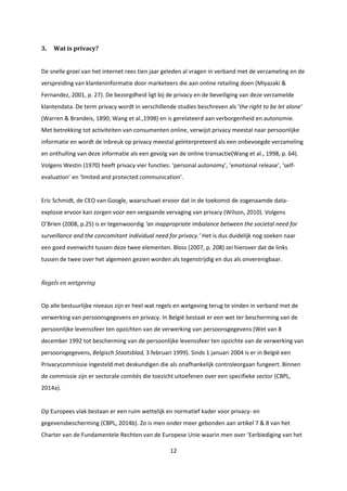 12
3. Wat is privacy?
De snelle groei van het internet rees tien jaar geleden al vragen in verband met de verzameling en de
verspreiding van klanteninformatie door marketeers die aan online retailing doen (Miyazaki &
Fernandez, 2001, p. 27). De bezorgdheid ligt bij de privacy en de beveiliging van deze verzamelde
klantendata. De term privacy wordt in verschillende studies beschreven als ‘the right to be let alone’
(Warren & Brandeis, 1890; Wang et al.,1998) en is gerelateerd aan verborgenheid en autonomie.
Met betrekking tot activiteiten van consumenten online, verwijst privacy meestal naar persoonlijke
informatie en wordt de inbreuk op privacy meestal geïnterpreteerd als een onbevoegde verzameling
en onthulling van deze informatie als een gevolg van de online transactie(Wang et al., 1998, p. 64).
Volgens Westin (1970) heeft privacy vier functies: ‘personal autonomy’, ‘emotional release’, ‘self-
evaluation’ en ‘limited and protected communication’.
Eric Schmidt, de CEO van Google, waarschuwt ervoor dat in de toekomst de zogenaamde data-
explosie ervoor kan zorgen voor een vergaande vervaging van privacy (Wilson, 2010). Volgens
O’Brien (2008, p.25) is er tegenwoordig ‘an inappropriate imbalance between the societal need for
surveillance and the concomitant individual need for privacy.’ Het is dus duidelijk nog zoeken naar
een goed evenwicht tussen deze twee elementen. Bloss (2007, p. 208) zei hierover dat de links
tussen de twee over het algemeen gezien worden als tegenstrijdig en dus als onverenigbaar.
Regels en wetgeving
Op alle bestuurlijke niveaus zijn er heel wat regels en wetgeving terug te vinden in verband met de
verwerking van persoonsgegevens en privacy. In België bestaat er een wet ter bescherming van de
persoonlijke levenssfeer ten opzichten van de verwerking van persoonsgegevens (Wet van 8
december 1992 tot bescherming van de persoonlijke levenssfeer ten opzichte van de verwerking van
persoonsgegevens, Belgisch Staatsblad, 3 februari 1999). Sinds 1 januari 2004 is er in België een
Privacycommissie ingesteld met deskundigen die als onafhankelijk controleorgaan fungeert. Binnen
de commissie zijn er sectorale comités die toezicht uitoefenen over een specifieke sector (CBPL,
2014a).
Op Europees vlak bestaan er een ruim wettelijk en normatief kader voor privacy- en
gegevensbescherming (CBPL, 2014b). Zo is men onder meer gebonden aan artikel 7 & 8 van het
Charter van de Fundamentele Rechten van de Europese Unie waarin men over ‘Eerbiediging van het
 