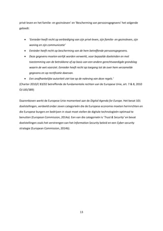 13
privé-leven en het familie- en gezinsleven’ en ‘Bescherming van persoonsgegevens’ het volgende
gebiedt:
 ‘Eenieder heeft recht op eerbiediging van zijn privé-leven, zijn familie- en gezinsleven, zijn
woning en zijn communicatie’
 Eenieder heeft recht op bescherming van de hem betreffende persoonsgegevens.
 Deze gegevens moeten eerlijk worden verwerkt, voor bepaalde doeleinden en met
toestemming van de betrokkene of op basis van een andere gerechtvaardigde grondslag
waarin de wet voorziet. Eenieder heeft recht op toegang tot de over hem verzamelde
gegevens en op rectificatie daarvan.
 Een onafhankelijke autoriteit ziet toe op de naleving van deze regels.’
(Charter 2010/C 83/02 betreffende de fundamentele rechten van de Europese Unie, art. 7 & 8, 2010
OJ L83/389)
Daarenboven werkt de Europese Unie momenteel aan de Digital Agenda for Europe. Het bevat 101
doelstellingen, verdeeld onder zeven categorieën die de Europese economie moeten herinrichten en
die Europese burgers en bedrijven in staat moet stellen de digitale technologieën optimaal te
benutten (European Commission, 2014a). Een van die categorieën is ‘Trust & Security’ en bevat
doelstellingen zoals het verstrengen van het Information Security beleid en een Cyber-security
strategie (European Commission, 2014b).
 