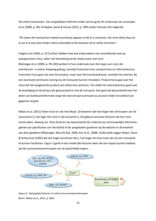 15
the online transaction’. Een vergelijkbare definitie vinden we terug bij het onderzoek van Jarvenpaa
et al. (2000, p. 49). Kirlappos, Sasse & Harvey (2012, p. 309) zeiden hierover het volgende:
‘The lower the transaction-related uncertainty appears to be to a consumer, the more likely they are
to act in a way that renders them vulnerable to the behavior of an online merchant.’
Volgens Lim (2003, p. 217) echter hebben heel wat onderzoekers een verschillende visie op
waargenomen risico, zeker met betrekking tot de relatie ervan met trust.
Bhatnagar et al. (2000, p. 99-100) spreken in hun onderzoek over drie types van risico die
overheersen in online shopping gedrag, namelijk financieel risico, productrisico en informatierisico.
Financieel risico gaat niet over het product, maar over het transactiekanaal, namelijk het internet. Bij
een eventuele technische storing zou de transactie kunnen mislukken. Productrisico gaat over het
risico dat het aangekochte product een defect kan vertonen. Ten slotte het informatierisico gaat over
de beveiliging en de privacy die geassocieerd is met de transactie. Dan gaat dat bijvoorbeeld over het
delen van bankkaartinformatie langs het internet wat eventueel zou kunnen leiden tot diefstal van
gegevens of geld.
Abbasi et al. (2011) linken trust en risk met elkaar. Ze beweren dat hoe hoger het vertrouwen van de
consument is, hoe lager het risico in de transactie is. Dit gebeurt wanneer factoren die het risico
veroorzaken, afwezig zijn. Deze factoren zijn bijvoorbeeld het misbruik van vertrouwelijke informatie,
gebrek aan specificaties van het bedrijf of de aangeboden goederen op de website en de kwaliteit
van deze goederen (Bhatnagar, Misra & Rao, 2000; Kim et al., 2008). Anderszijds zeggen Mayer, Davis
& Schoorman (1995) dat hoe hoger perceived risk is, hoe hoger de trust moet zijn om een transactie
te kunnen faciliteren. Figuur 3 geeft in een model alle factoren weer die een impact kunnen hebben
op het consumentenvertrouwen van de (potentiële) kopers :
Figuur 4. Belangrijke factoren in online consumentenvertrouwen
(Bron: Abbasi et al., 2011, p. 829)
 