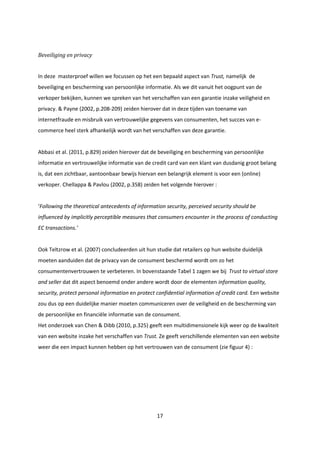 17
Beveiliging en privacy
In deze masterproef willen we focussen op het een bepaald aspect van Trust, namelijk de
beveiliging en bescherming van persoonlijke informatie. Als we dit vanuit het oogpunt van de
verkoper bekijken, kunnen we spreken van het verschaffen van een garantie inzake veiligheid en
privacy. & Payne (2002, p.208-209) zeiden hierover dat in deze tijden van toename van
internetfraude en misbruik van vertrouwelijke gegevens van consumenten, het succes van e-
commerce heel sterk afhankelijk wordt van het verschaffen van deze garantie.
Abbasi et al. (2011, p.829) zeiden hierover dat de beveiliging en bescherming van persoonlijke
informatie en vertrouwelijke informatie van de credit card van een klant van dusdanig groot belang
is, dat een zichtbaar, aantoonbaar bewijs hiervan een belangrijk element is voor een (online)
verkoper. Chellappa & Pavlou (2002, p.358) zeiden het volgende hierover :
‘Following the theoretical antecedents of information security, perceived security should be
influenced by implicitly perceptible measures that consumers encounter in the process of conducting
EC transactions.’
Ook Teltzrow et al. (2007) concludeerden uit hun studie dat retailers op hun website duidelijk
moeten aanduiden dat de privacy van de consument beschermd wordt om zo het
consumentenvertrouwen te verbeteren. In bovenstaande Tabel 1 zagen we bij Trust to virtual store
and seller dat dit aspect benoemd onder andere wordt door de elementen information quality,
security, protect personal information en protect confidential information of credit card. Een website
zou dus op een duidelijke manier moeten communiceren over de veiligheid en de bescherming van
de persoonlijke en financiële informatie van de consument.
Het onderzoek van Chen & Dibb (2010, p.325) geeft een multidimensionele kijk weer op de kwaliteit
van een website inzake het verschaffen van Trust. Ze geeft verschillende elementen van een website
weer die een impact kunnen hebben op het vertrouwen van de consument (zie figuur 4) :
 