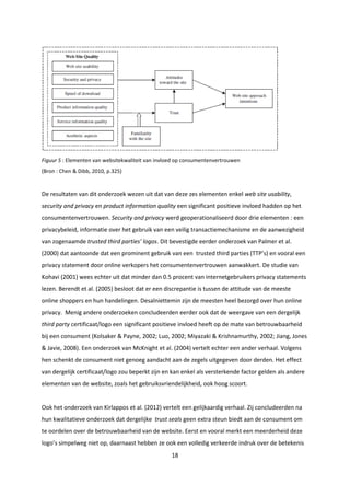 18
Figuur 5 : Elementen van websitekwaliteit van invloed op consumentenvertrouwen
(Bron : Chen & Dibb, 2010, p.325)
De resultaten van dit onderzoek wezen uit dat van deze zes elementen enkel web site usability,
security and privacy en product information quality een significant positieve invloed hadden op het
consumentenvertrouwen. Security and privacy werd geoperationaliseerd door drie elementen : een
privacybeleid, informatie over het gebruik van een veilig transactiemechanisme en de aanwezigheid
van zogenaamde trusted third parties’ logos. Dit bevestigde eerder onderzoek van Palmer et al.
(2000) dat aantoonde dat een prominent gebruik van een trusted third parties (TTP’s) en vooral een
privacy statement door online verkopers het consumentenvertrouwen aanwakkert. De studie van
Kohavi (2001) wees echter uit dat minder dan 0.5 procent van internetgebruikers privacy statements
lezen. Berendt et al. (2005) besloot dat er een discrepantie is tussen de attitude van de meeste
online shoppers en hun handelingen. Desalniettemin zijn de meesten heel bezorgd over hun online
privacy. Menig andere onderzoeken concludeerden eerder ook dat de weergave van een dergelijk
third party certificaat/logo een significant positieve invloed heeft op de mate van betrouwbaarheid
bij een consument (Kolsaker & Payne, 2002; Luo, 2002; Miyazaki & Krishnamurthy, 2002; Jiang, Jones
& Javie, 2008). Een onderzoek van McKnight et al. (2004) vertelt echter een ander verhaal. Volgens
hen schenkt de consument niet genoeg aandacht aan de zegels uitgegeven door derden. Het effect
van dergelijk certificaat/logo zou beperkt zijn en kan enkel als versterkende factor gelden als andere
elementen van de website, zoals het gebruiksvriendelijkheid, ook hoog scoort.
Ook het onderzoek van Kirlappos et al. (2012) vertelt een gelijkaardig verhaal. Zij concludeerden na
hun kwalitatieve onderzoek dat dergelijke trust seals geen extra steun biedt aan de consument om
te oordelen over de betrouwbaarheid van de website. Eerst en vooral merkt een meerderheid deze
logo’s simpelweg niet op, daarnaast hebben ze ook een volledig verkeerde indruk over de betekenis
 