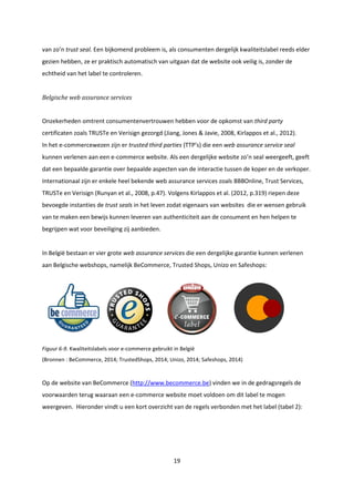 19
van zo’n trust seal. Een bijkomend probleem is, als consumenten dergelijk kwaliteitslabel reeds elder
gezien hebben, ze er praktisch automatisch van uitgaan dat de website ook veilig is, zonder de
echtheid van het label te controleren.
Belgische web assurance services
Onzekerheden omtrent consumentenvertrouwen hebben voor de opkomst van third party
certificaten zoals TRUSTe en Verisign gezorgd (Jiang, Jones & Javie, 2008, Kirlappos et al., 2012).
In het e-commercewezen zijn er trusted third parties (TTP’s) die een web assurance service seal
kunnen verlenen aan een e-commerce website. Als een dergelijke website zo’n seal weergeeft, geeft
dat een bepaalde garantie over bepaalde aspecten van de interactie tussen de koper en de verkoper.
Internationaal zijn er enkele heel bekende web assurance services zoals BBBOnline, Trust Services,
TRUSTe en Verisign (Runyan et al., 2008, p.47). Volgens Kirlappos et al. (2012, p.319) riepen deze
bevoegde instanties de trust seals in het leven zodat eigenaars van websites die er wensen gebruik
van te maken een bewijs kunnen leveren van authenticiteit aan de consument en hen helpen te
begrijpen wat voor beveiliging zij aanbieden.
In België bestaan er vier grote web assurance services die een dergelijke garantie kunnen verlenen
aan Belgische webshops, namelijk BeCommerce, Trusted Shops, Unizo en Safeshops:
Figuur 6-9. Kwaliteitslabels voor e-commerce gebruikt in België
(Bronnen : BeCommerce, 2014; TrustedShops, 2014; Unizo, 2014; Safeshops, 2014)
Op de website van BeCommerce (http://www.becommerce.be) vinden we in de gedragsregels de
voorwaarden terug waaraan een e-commerce website moet voldoen om dit label te mogen
weergeven. Hieronder vindt u een kort overzicht van de regels verbonden met het label (tabel 2):
 