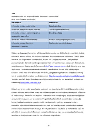 20
Tabel 2
Regels verbonden met het gebruik van het BeCommerce kwaliteitslabel
(Bron: http://www.becommerce.be)
INFORMATIE TRANSACTIE
Informatie over de onderneming Bestelprocedure
Informatie over producten en diensten Uitvoering van de bestelling
Informatie over de bescherming van de
persoonlijke levenssfeer
Dienst naverkoop
Informatie over de betaalmethodes Klachten en regeling van geschillen
Informatie over de algemene
verkoopsvoorwaarden
Bescherming van minderjarigen
Uit deze gedragsregels kunnen we afleiden dat de toekenning van dit label enkel mogelijk is als de e-
commerce website voldoet aan heel wat criteria ter bescherming van de consument. Trusted Shops
verschaft een vergelijkbaar kwaliteitslabel, maar is een Europees keurmerk. Ook zij hebben
gedragsregels die dienen te worden gerespecteerd om het label te mogen weergeven. De regels zijn
vergelijkbaar met diegene van BeCommerce (http://www.trustedshops.be). Ook Unizo, De Unie voor
Zelfstandige Ondernemers reikt een e-commerce kwaliteitslabel uit. Ook deze gedragsregels
handelen onder meer over identificatie-informatie, veilige betalingsmethoden en de bescherming
van de persoonlijke levenssfeer van de consument (http://www.unizo.be/ecommercelabel/cm/wat).
Tenslotte is er Safe Shops die ook een vergelijkbaar zegel uitvaardigt aan webwinkels uit België en
Luxemburg (http://www.safeshops.be/).
Dit sluit aan bij het eerder aangehaalde onderzoek van Abbasi et al. (2011, p.829) waarbij ze zeiden
dat een zichtbaar, aantoonbaar bewijs van de beveiliging en bescherming van persoonlijke informatie
en vertrouwelijke informatie van de credit card van de klant heel belangrijk is voor een verkoper om
consumentevertrouwen aan te wakkeren. Dergelijke kwaliteitslabels passen in deze context. Zij
leveren het bewijs dat de verkoper in regel is met de actuele regel – en wetgeving inzake e-
commerce op basis van bovenvermelde criteria. Wat het gebruik van een kwaliteitslabel door een
online handelaar zo interessant maakt, is dat het gebruik ervan facultatief is. De handelaar kiest dus
zelf of hij de consument wil informeren over de kwaliteit en de mate van betrouwbaarheid van zijn
webshop en de bijhorende transacties van informatie en goederen.
 