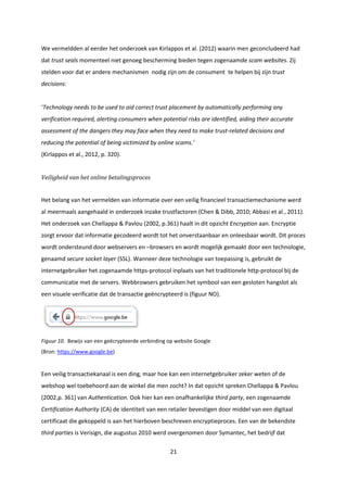 21
We vermeldden al eerder het onderzoek van Kirlappos et al. (2012) waarin men geconcludeerd had
dat trust seals momenteel niet genoeg bescherming bieden tegen zogenaamde scam websites. Zij
stelden voor dat er andere mechanismen nodig zijn om de consument te helpen bij zijn trust
decisions:
‘Technology needs to be used to aid correct trust placement by automatically performing any
verification required, alerting consumers when potential risks are identified, aiding their accurate
assessment of the dangers they may face when they need to make trust-related decisions and
reducing the potential of being victimized by online scams.’
(Kirlappos et al., 2012, p. 320).
Veiligheid van het online betalingsproces
Het belang van het vermelden van informatie over een veilig financieel transactiemechanisme werd
al meermaals aangehaald in onderzoek inzake trustfactoren (Chen & Dibb, 2010; Abbasi et al., 2011).
Het onderzoek van Chellappa & Pavlou (2002, p.361) haalt in dit opzicht Encryption aan. Encryptie
zorgt ervoor dat informatie gecodeerd wordt tot het onverstaanbaar en onleesbaar wordt. Dit proces
wordt ondersteund door webservers en –browsers en wordt mogelijk gemaakt door een technologie,
genaamd secure socket layer (SSL). Wanneer deze technologie van toepassing is, gebruikt de
internetgebruiker het zogenaamde https-protocol inplaats van het traditionele http-protocol bij de
communicatie met de servers. Webbrowsers gebruiken het symbool van een gesloten hangslot als
een visuele verificatie dat de transactie geëncrypteerd is (figuur NO).
Figuur 10. Bewijs van een geëcrypteerde verbinding op website Google
(Bron: https://www.google.be)
Een veilig transactiekanaal is een ding, maar hoe kan een internetgebruiker zeker weten of de
webshop wel toebehoord aan de winkel die men zocht? In dat opzicht spreken Chellappa & Pavlou
(2002,p. 361) van Authentication. Ook hier kan een onafhankelijke third party, een zogenaamde
Certification Authority (CA) de identiteit van een retailer bevestigen door middel van een digitaal
certificaat die gekoppeld is aan het hierboven beschreven encryptieproces. Een van de bekendste
third parties is Verisign, die augustus 2010 werd overgenomen door Symantec, het bedrijf dat
 