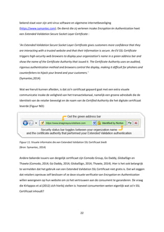 22
bekend staat voor zijn anti-virus software en algemene internetbeveiliging
(https://www.symantec.com). De dienst die zij verlenen inzake Encryption én Authentication heet
een Extended Validation Secure Socket Layer Certificate :
‘An Extended Validation Secure Socket Layer Certificate gives customers more confidence that they
are interacting with a trusted website and that their information is secure. An EV SSL Certificate
triggers high-security web browsers to display your organization’s name in a green address bar and
show the name of the Certificate Authority that issued it. The Certificate Authority uses an audited,
rigorous authentication method and browsers control the display, making it difficult for phishers and
counterfeiters to hijack your brand and your customers.’
(Symantec,2014)
Wat we hieruit kunnen afleiden, is dat zo’n certificaat gepaard gaat met een extra visuele
communicatie inzake de veiligheid van het transactiekanaal, namelijk een groene adresbalk die de
identiteit van de retailer bevestigt en de naam van de Certified Authority die het digitale certificaat
leverde (Figuur NO):
Figuur 11. Visuele informatie die een Extended Validation SSL Certificaat biedt
(Bron: Symantec, 2014)
Andere bekende issuers van dergelijk certificaat zijn Comodo Group, Go Daddy, GlobalSign en
Thawte (Comodo, 2014; Go Daddy, 2014; GlobalSign, 2014; Thawte, 2014). Hier is het ook belangrijk
te vermelden dat het gebruik van een Extended Validation SSL Certificaat niet gratis is. Dat wil zeggen
dat retailers opnieuw zelf beslissen of ze deze visuele verificatie van Encryption en Authentication
willen weergeven op hun website om zo het vertrouwen aan de consument te garanderen. De vraag
die Kirlappos et al.(2012) zich hierbij stellen is: hoeveel consumenten weten eigenlijk wat zo’n SSL
Certificaat inhoudt?
 