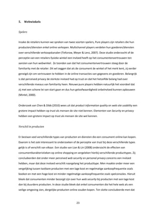 23
5. Webwinkels
Spelers
Inzake de retailers kunnen we spreken van twee soorten spelers, Pure players zijn retailers die hun
producten/diensten enkel online verkopen. Multichannel players verdelen hun goederen/diensten
over verschillende verkoopskanalen (Teltzrow, Meyer & Lenz, 2007). Deze studie onderzocht of de
perceptie van een retailers fysieke winkel een invloed heeft op het consumentenvertrouwen ten
aanzien van hun webwinkel. Ze toonden aan dat het consumentenvertrouwen steeg door de
familiarity met de retailer. Dit wil zeggen dat als de consument de winkel of het merk kent, zij eerder
geneigd zijn om vertrouwen te hebben in de online transacties van gegevens en goederen. Belangrijk
is dat perceived privacy de sterkste invloed had op trust en dat het hetzelfde belang had over
verschillende niveaus van familiarity heen. Nieuwe pure players hebben natuurlijk het voordeel dat
zij met een schone lei van start gaan en dus hun geloofwaardigheid onbeïnvloed kunnen opbouwen
(Mintel, 2000).
Onderzoek van Chen & Dibb (2010) wees uit dat product information quality en web site usability een
grotere impact hebben op trust als mensen de site niet kennen. Elementen van Security en privacy
hebben een grotere impact op trust als mensen de site wel kennen.
Verschil in producten
Er bestaan veel verschillende types van producten en diensten die een consument online kan kopen.
Daarom is het ook interessant te onderzoeken of de perceptie van trust bij deze verschillende types
gelijk is of verschilt van elkaar. Een studie van Lian & Lin (2008) onderzocht de effecten van
consumentkarakteristieken op online shopping en vergeleken hierbij verschillende producttypes. Zij
concludeerden dat onder meer perceived web security en personal privacy concerns een invloed
hebben, maar dat deze invloed verschilt naargelang het producttype. Men maakte onder meer een
vergelijking tussen tastbare producten met een lage kost en regelmatige aankoopfrequentie zoals
boeken en met een hoge kost en minder regelmatige aankoopfrequentie zoals spelconsoles. Hieruit
bleek dat consumenten minder bezorgd zijn over hun web security bij producten met een lage kost
dan bij duurdere producten. In deze studie bleek dat enkel consumenten die het hele web als een
veilige omgeving zien, dergelijke producten online zouden kopen. Ten slotte concludeerde men dat
 