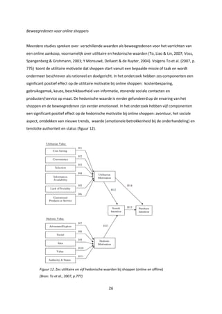 26
Beweegredenen voor online shoppers
Meerdere studies spreken over verschillende waarden als beweegredenen voor het verrichten van
een online aankoop, voornamelijk over utilitaire en hedonische waarden (To, Liao & Lin, 2007; Voss,
Spangenberg & Grohmann, 2003; Y Monsuwé, Dellaert & de Ruyter, 2004). Volgens To et al. (2007, p.
775) toont de utilitaire motivatie dat shoppen start vanuit een bepaalde missie of taak en wordt
ondermeer beschreven als rationeel en doelgericht. In het onderzoek hebben zes componenten een
significant positief effect op de utilitaire motivatie bij online shoppen: kostenbesparing,
gebruiksgemak, keuze, beschikbaarheid van informatie, storende sociale contacten en
producten/service op maat. De hedonische waarde is eerder gefundeerd op de ervaring van het
shoppen en de beweegredenen zijn eerder emotioneel. In het onderzoek hebben vijf componenten
een significant positief effect op de hedonische motivatie bij online shoppen: avontuur, het sociale
aspect, ontdekken van nieuwe trends, waarde (emotionele betrokkenheid bij de onderhandeling) en
tenslotte authoriteit en status (figuur 12).
Figuur 12. Zes utilitaire en vijf hedonische waarden bij shoppen (online en offline)
(Bron: To et al., 2007, p.777)
 