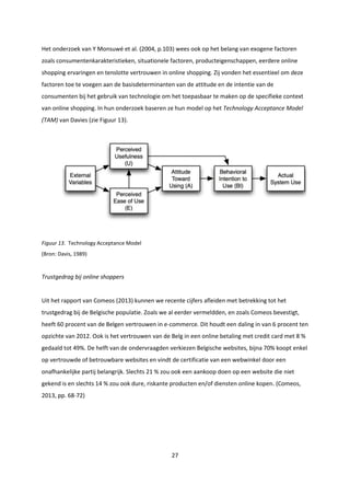 27
Het onderzoek van Y Monsuwé et al. (2004, p.103) wees ook op het belang van exogene factoren
zoals consumentenkarakteristieken, situationele factoren, producteigenschappen, eerdere online
shopping ervaringen en tenslotte vertrouwen in online shopping. Zij vonden het essentieel om deze
factoren toe te voegen aan de basisdeterminanten van de attitude en de intentie van de
consumenten bij het gebruik van technologie om het toepasbaar te maken op de specifieke context
van online shopping. In hun onderzoek baseren ze hun model op het Technology Acceptance Model
(TAM) van Davies (zie Figuur 13).
Figuur 13. Technology Acceptance Model
(Bron: Davis, 1989)
Trustgedrag bij online shoppers
Uit het rapport van Comeos (2013) kunnen we recente cijfers afleiden met betrekking tot het
trustgedrag bij de Belgische populatie. Zoals we al eerder vermeldden, en zoals Comeos bevestigt,
heeft 60 procent van de Belgen vertrouwen in e-commerce. Dit houdt een daling in van 6 procent ten
opzichte van 2012. Ook is het vertrouwen van de Belg in een online betaling met credit card met 8 %
gedaald tot 49%. De helft van de ondervraagden verkiezen Belgische websites, bijna 70% koopt enkel
op vertrouwde of betrouwbare websites en vindt de certificatie van een webwinkel door een
onafhankelijke partij belangrijk. Slechts 21 % zou ook een aankoop doen op een website die niet
gekend is en slechts 14 % zou ook dure, riskante producten en/of diensten online kopen. (Comeos,
2013, pp. 68-72)
 