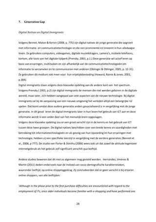 28
7. Generation Gap
Digital Natives en Digital Immigrants
Volgens Bennet, Maton & Kervin (2008, p. 775) zijn digital natives de jonge generatie die opgroeit
met informatie- en communicatietechnologie en die een prominente rol inneemt in hun alledaagse
leven. Ze gebruiken computers, videogames, digitale muziekdragers, camera’s, mobiele telefoons,
kortom, alle tools van het digitale tijdperk (Prensky, 2001, p.1.) Deze generatie wil actief leren op
basis van ervaringen, multitasken en zijn afhankelijk van de communicatietechnologieën om
informatie te verzamelen en te communiceren met anderen (Oblinger & Oblinger, 2005, p. 12-31).
Ze gebruiken dit medium ook meer voor hun vrijetijdsbesteding (Howard, Rainie & Jones, 2001,
p.384).
Digital immigrants staan volgens deze klassieke opdeling aan de andere kant van het spectrum.
Volgens Prensky ( 2001, p.2) zijn digital immigrants de mensen die niet werden geboren in de digitale
wereld, maar later, zich hebben aangepast aan vele aspecten van de nieuwe technologie. Bij digital
immigrants zal bij de aanpassing aan een nieuwe omgeving het verleden altijd een belangrijke rol
spelen. Dat komt omdat deze oudere generatie anders gesocialiseerd is in vergelijking met de jonge
generatie. In dit geval leren de digital immigrants later in hun leven het gebruik van ICT aan en deze
informatie wordt in een ander deel van het menselijk brein opgeslagen.
Volgens deze klassieke opdeling zou er een groot verschil zijn in de kennis en het gebruik van ICT
tussen deze twee groepen. De digital natives beschikken over een brede kennis en vaardigheden met
betrekking tot informatietechnologieën en als gevolg van hun opvoeding en hun ervaringen met
technologie, hebben zij een specifieke leerstijl in vergelijking met de eerdere generaties (Bennet et
al., 2008, p.777). De studie van Porter & Donthu (2006) wees ook uit dat zowel de attitude tegenover
internetgebruik als het gebruik zelf significant verschilt qua leeftijd.
Andere studies beweren dat dit niet zo algemeen mag gesteld worden. Hernández, Jiménez &
Martín (2011) deden onderzoek naar de invloed van socio-demografische karakteristieken,
waaronder leeftijd, op online shoppinggedrag. Zij concludeerden dat er geen verschil is bij ervaren
online shoppers, van alle leeftijden:
‘Although in the phase prior to the first purchase difficulties are encountered with regard to the
employment of ITs, once older individuals become familiar with e-shopping and have performed one
 