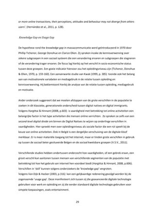 29
or more online transactions, their perceptions, attitudes and behaviour may not diverge from others
users’. (Hernández et al., 2011, p. 128).
Knowledge Gap en Usage Gap
De hypothese rond the knowledge gap in massacommunicatie werd geïntroduceerd in 1970 door
Phillip Tichenor, George Donohue en Clarice Olien. Zij spraken inzake de kennisverwerving over
zekere subgroepen in een sociaal systeem die een verandering ervaren en subgroepen die stagneren
of de verandering trager ervaren. De focus lag hierbij op het verschil in socio-economische status
tussen deze groepen. Een goeie indicator hiervoor zou het opleidingsniveau zijn (Tichenor, Donohue
& Olien, 1970, p. 159-160). Een aanverwante studie van Kwak (1999, p. 385) toonde ook het belang
aan van motivationele variabelen en mediagebruik in de relatie tussen opleiding en
kennisverwerving. Hij beklemtoont hierbij de analyse van de relatie tussen opleiding, mediagebruik
en motivatie.
Ander onderzoek suggereert dat we moeten afstappen van de grote verschillen in de populatie te
zoeken in dit klassieke, generationele onderscheid tussen digital natives en digital immigrants.
Volgens Hargittai & Hinnant (2008, p.603) is vaardigheid met betrekking tot online activiteiten een
belangrijke factor in het type activiteiten die mensen online verrichten. Zo spreken ze zelfs van een
second-level digital divide om binnen de Digital Natives te wijzen op onderlinge verschillen in
vaardigheden. Hier spreekt men over opleidingsniveau als sociale factor die een rol speelt bij de
keuze van online activiteiten. Ook in België is een dergelijke verschuiving van de digitale kloof
merkbaar. Er is meer materiële toegang tot het internet, maar er treden grote verschillen in gebruik
op tussen de sociaal beter gesitueerde Belgen en de sociaal kwetsbare groepen (V.S.V., 2011).
Verschillende studies hebben ondertussen onderzocht hoe vaardigheden, of een gebrek eraan, een
groot verschil kan aantonen tussen mensen van verschillende segmenten van de populatie met
betrekking tot hoe het gebruik van internet hen voordeel biedt (Hargittai & Hinnant, 2008, p.606).
Verschillen in ‘skill’ kunnen volgens onderzoekers de ‘knowledge gap’ vergroten.
Volgens Van Dijk & Hacker (2003, p.316) kan een gelijkaardige redenering gevolgd worden bij de
zogenaamde ‘usage gap’. Deze manifesteert zich tussen zij die geavanceerde digitale technologie
gebruiken voor werk en opleiding en zij die eerder standaard digitale technologie gebruiken voor
simpele toepassingen, zoals entertainment.
 