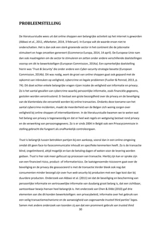30
PROBLEEMSTELLING
De literatuurstudie wees uit dat online shoppen een belangrijke activiteit op het internet is geworden
(Abbasi et al., 2011, eMarketer, 2014, 3 februari). In Europa valt de waarde ervan niet te
onderschatten. Het is dan ook een sterk groeiende sector in het continent die de jobcreatie
stimuleert en hoge omzetten genereert (Ecommerce Europa, 2014, 14 april). De Europese Unie nam
dan ook maatregelen om de sector te stimuleren en zetten onder andere verschillende doelstellingen
voorop om dit te bewerkstelligen (European Commission, 2014a). Een opmerkelijke doelstelling
hierin was ‘Trust & Security’ die onder andere een Cyber-security strategie bevatte (European
Commission, 2014b). Dit was nodig, want de groei van online shoppen gaat ook gepaard met de
opkomst van inbreuken op veiligheid, cybercrime en legale problemen (Fusilier & Penrod, 2013, p.
74). Dit doet echter enkele belangrijke vragen rijzen inzake de veiligheid van informatie en privacy.
Zo is het aantal gevallen van cybercrime waarbij persoonlijke informatie, zoals financiële gegevens,
gestolen worden verontrustend. Er bestaat een grote bezorgdheid over de privacy en de beveiliging
van de klantendata die verzameld worden bij online transacties. Ondanks deze toename van het
aantal cybercrime-incidenten, maakt de meerderheid van de Belgen zich weinig zorgen over
veiligheid bij online shoppen of internetbankieren. In de literatuurstudie kwamen we te weten wat
het belang van privacy is tegenwoordig en dat er heel wat regels en wetgeving bestaat rond privacy
en de verwerking van persoonsgegevens. Zo is er sinds 2004 in België ook een Privacycommissie in
stelling gebracht die fungeert als onafhankelijk controleorgaan.
Trust is belangrijk tussen betrokken partijen bij een aankoop, vooral dan in een online omgeving
omdat dit geen face-to-facecommunicatie inhoudt en specifieke kenmerken heeft. Zo is de transactie
blind, ongelimiteerd, altijd mogelijk en kan de betaling dagen of weken voor de levering worden
gedaan. Trust is hier ook meer gefocust op processen van transactie. Hierbij zijn kan er sprake zijn
van een financieel risico, product- of informatierisico. De laatstgenoemde risicovorm gaat over de
beveiliging en de privacy die geassocieerd is met de transactie.Verder bleek ook nog dat
consumenten minder bezorgd zijn over hun web security bij producten met een lage kost dan bij
duurdere producten. Onderzoek van Abbasi et al. (2011) zei dat de beveiliging en bescherming van
persoonlijke informatie en vertrouwelijke informatie van dusdanig groot belang is, dat een zichtbaar,
aantoonbaar bewijs hiervan heel belangrijk is. Het onderzoek van Chen & Dibb (2010) gaf drie
elementen aan die dit konden bewerkstelligen: een privacybeleid, informatie over het gebruik van
een veilig transactiemechanisme en de aanwezigheid van zogenaamde trusted third parties’ logos.
Samen met andere onderzoek van toonden zij aan dat een prominent gebruik van trusted third
 