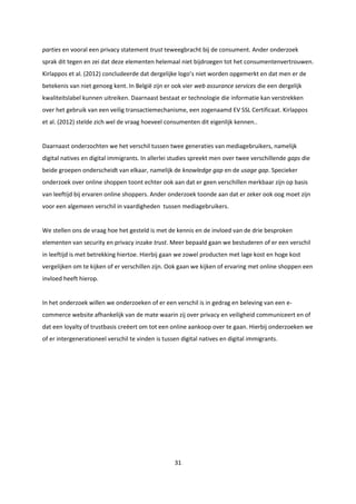 31
parties en vooral een privacy statement trust teweegbracht bij de consument. Ander onderzoek
sprak dit tegen en zei dat deze elementen helemaal niet bijdroegen tot het consumentenvertrouwen.
Kirlappos et al. (2012) concludeerde dat dergelijke logo’s niet worden opgemerkt en dat men er de
betekenis van niet genoeg kent. In België zijn er ook vier web assurance services die een dergelijk
kwaliteitslabel kunnen uitreiken. Daarnaast bestaat er technologie die informatie kan verstrekken
over het gebruik van een veilig transactiemechanisme, een zogenaamd EV SSL Certificaat. Kirlappos
et al. (2012) stelde zich wel de vraag hoeveel consumenten dit eigenlijk kennen..
Daarnaast onderzochten we het verschil tussen twee generaties van mediagebruikers, namelijk
digital natives en digital immigrants. In allerlei studies spreekt men over twee verschillende gaps die
beide groepen onderscheidt van elkaar, namelijk de knowledge gap en de usage gap. Specieker
onderzoek over online shoppen toont echter ook aan dat er geen verschillen merkbaar zijn op basis
van leeftijd bij ervaren online shoppers. Ander onderzoek toonde aan dat er zeker ook oog moet zijn
voor een algemeen verschil in vaardigheden tussen mediagebruikers.
We stellen ons de vraag hoe het gesteld is met de kennis en de invloed van de drie besproken
elementen van security en privacy inzake trust. Meer bepaald gaan we bestuderen of er een verschil
in leeftijd is met betrekking hiertoe. Hierbij gaan we zowel producten met lage kost en hoge kost
vergelijken om te kijken of er verschillen zijn. Ook gaan we kijken of ervaring met online shoppen een
invloed heeft hierop.
In het onderzoek willen we onderzoeken of er een verschil is in gedrag en beleving van een e-
commerce website afhankelijk van de mate waarin zij over privacy en veiligheid communiceert en of
dat een loyalty of trustbasis creëert om tot een online aankoop over te gaan. Hierbij onderzoeken we
of er intergenerationeel verschil te vinden is tussen digital natives en digital immigrants.
 